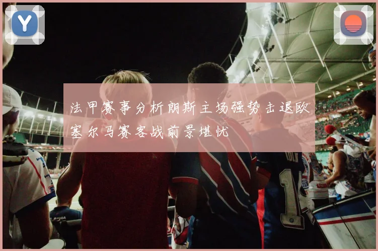 法甲赛事分析朗斯主场强势击退欧塞尔马赛客战前景堪忧