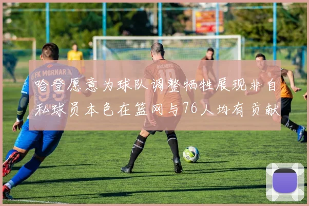 哈登愿意为球队调整牺牲展现非自私球员本色在篮网与76人均有贡献