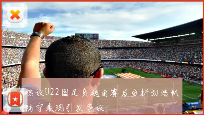 热议U22国足负越南赛后分析刘浩帆防守表现引发争议