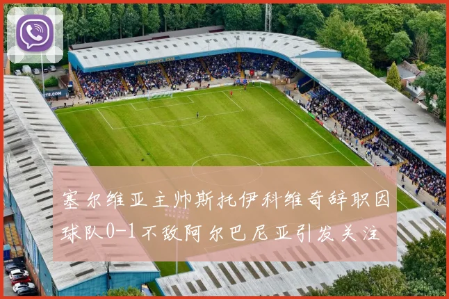塞尔维亚主帅斯托伊科维奇辞职因球队0-1不敌阿尔巴尼亚引发关注