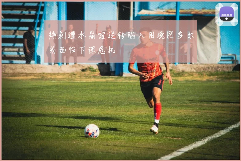热刺遭水晶宫逆转陷入困境图多尔或面临下课危机