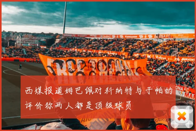 西媒报道姆巴佩对科纳特与于帕的评价称两人都是顶级球员