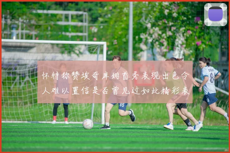 怀特称赞埃奇库姆首秀表现出色令人难以置信是否曾见过如此精彩表现