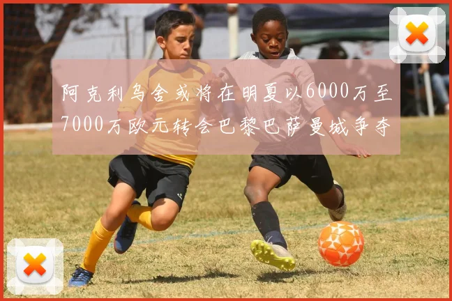 阿克利乌舍或将在明夏以6000万至7000万欧元转会巴黎巴萨曼城争夺战升级