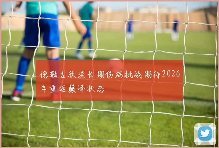 德勒古欣谈长期伤病挑战期待2026年重返巅峰状态