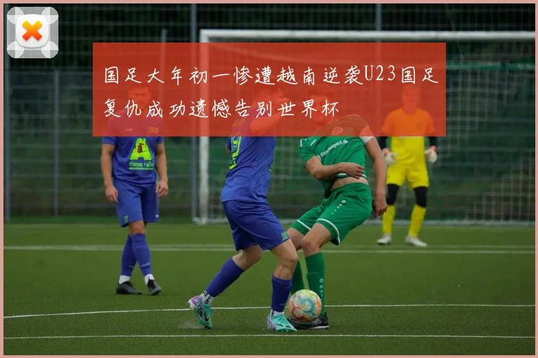 国足大年初一惨遭越南逆袭U23国足复仇成功遗憾告别世界杯
