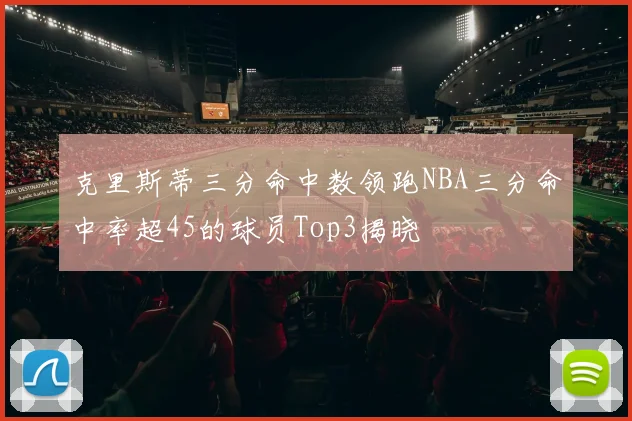 克里斯蒂三分命中数领跑NBA三分命中率超45的球员Top3揭晓