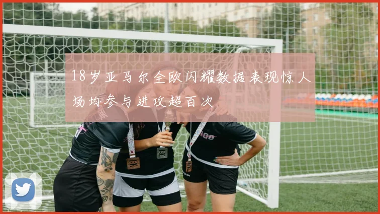 18岁亚马尔全欧闪耀数据表现惊人场均参与进攻超百次