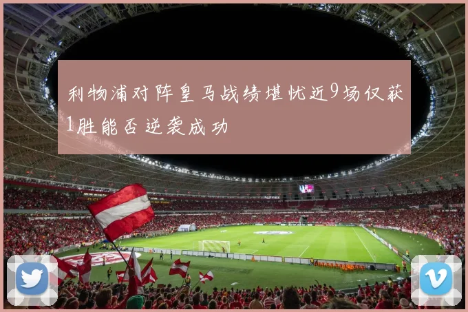 利物浦对阵皇马战绩堪忧近9场仅获1胜能否逆袭成功