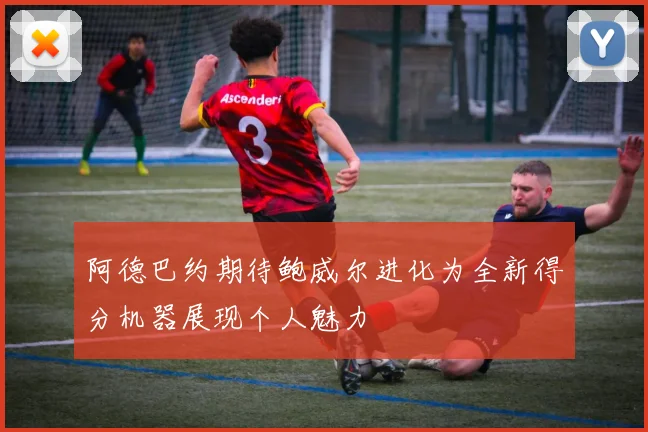 阿德巴约期待鲍威尔进化为全新得分机器展现个人魅力