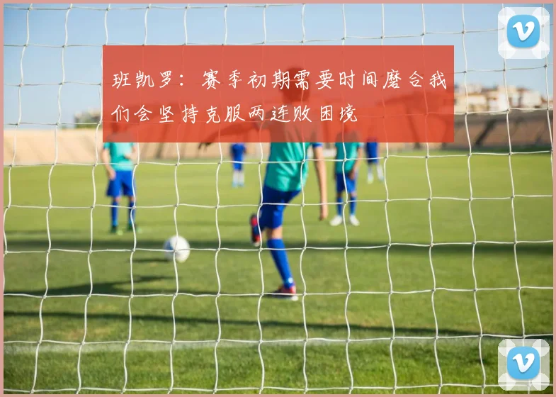 班凯罗：赛季初期需要时间磨合我们会坚持克服两连败困境