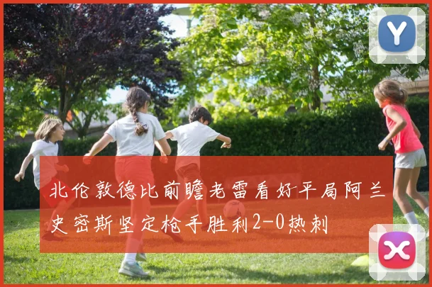 北伦敦德比前瞻老雷看好平局阿兰史密斯坚定枪手胜利2-0热刺