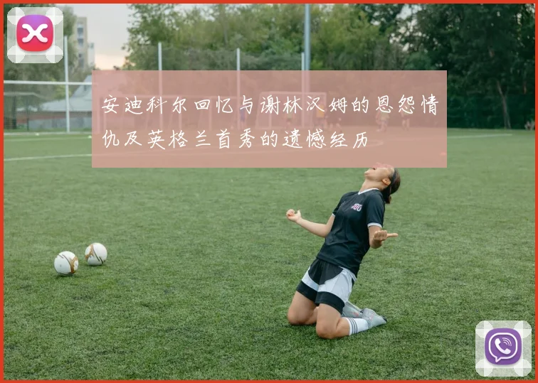 安迪科尔回忆与谢林汉姆的恩怨情仇及英格兰首秀的遗憾经历