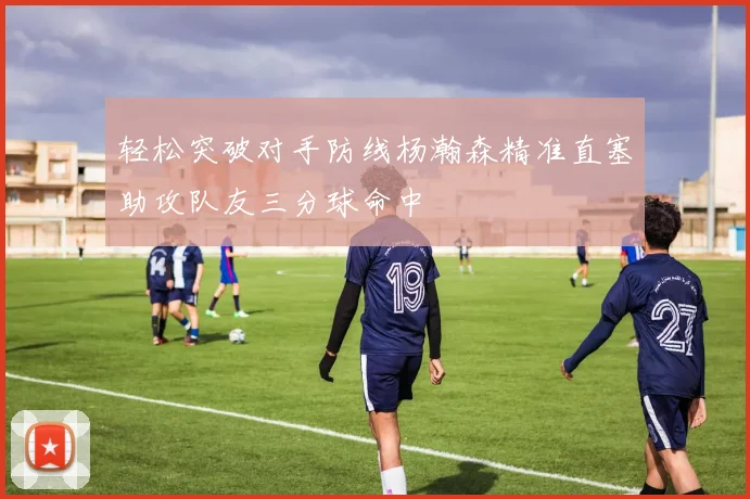 轻松突破对手防线杨瀚森精准直塞助攻队友三分球命中