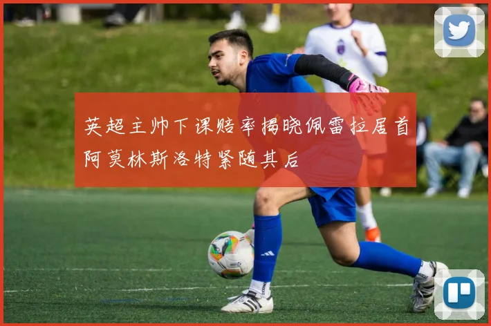 英超主帅下课赔率揭晓佩雷拉居首阿莫林斯洛特紧随其后