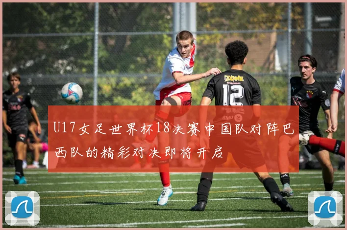 U17女足世界杯18决赛中国队对阵巴西队的精彩对决即将开启