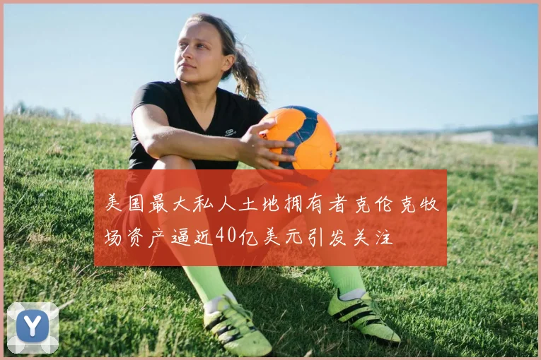 美国最大私人土地拥有者克伦克牧场资产逼近40亿美元引发关注