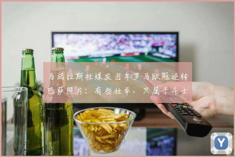 马诺拉斯社媒发当年罗马欧冠逆转巴萨照片：有些壮举，只属于斗士