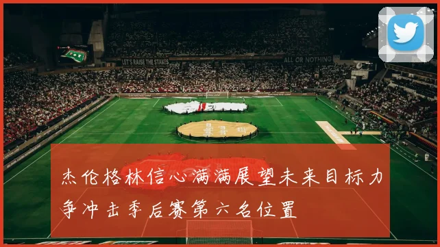 杰伦格林信心满满展望未来目标力争冲击季后赛第六名位置