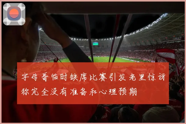 字母哥临时缺席比赛引发老里惊讶称完全没有准备和心理预期