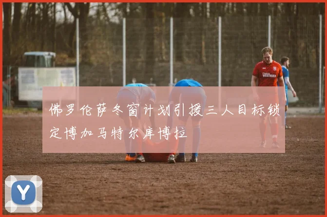 佛罗伦萨冬窗计划引援三人目标锁定博加马特尔库博拉