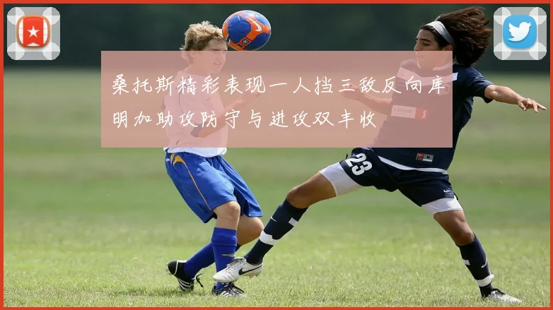 桑托斯精彩表现一人挡三敌反向库明加助攻防守与进攻双丰收