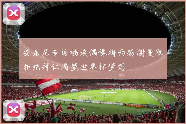 安东尼专访畅谈偶像梅西感谢曼联拒绝拜仁渴望世界杯梦想