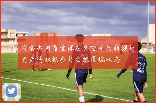 海港冬训首堂课在多哈举行新援让克劳德积极参与合练展现状态