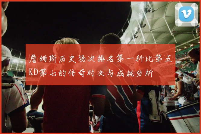 詹姆斯历史场次排名第一科比第五KD第七的传奇对决与成就分析